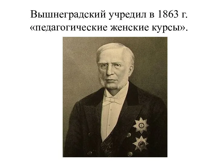 Вышнеградский учредил в 1863 г. «педагогические женские курсы».