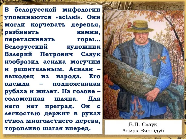 В белорусской мифологии упоминаются «асілкі». Они могли корчевать деревья, разбивать камни, перетаскивать