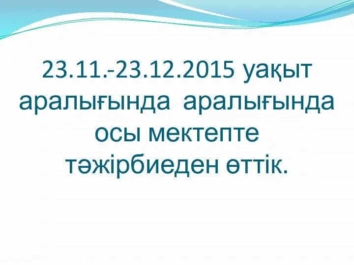 23.11.-23.12.2015 уақыт аралығында аралығында осы мектепте тәжірбиеден өттік.