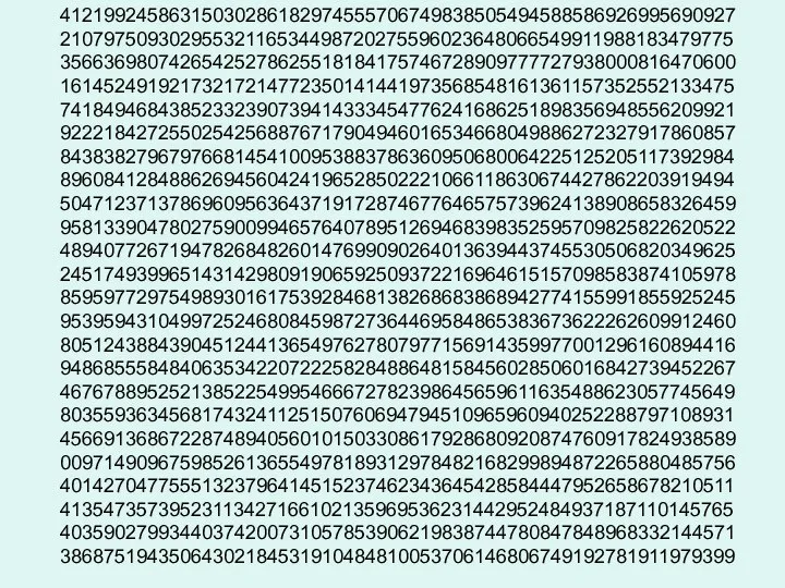 41219924586315030286182974555706749838505494588586926995690927 21079750930295532116534498720275596023648066549911988183479775 35663698074265425278625518184175746728909777727938000816470600 16145249192173217214772350141441973568548161361157352552133475 74184946843852332390739414333454776241686251898356948556209921 92221842725502542568876717904946016534668049886272327917860857 84383827967976681454100953883786360950680064225125205117392984 89608412848862694560424196528502221066118630674427862203919494 50471237137869609563643719172874677646575739624138908658326459 95813390478027590099465764078951269468398352595709825822620522 48940772671947826848260147699090264013639443745530506820349625 24517493996514314298091906592509372216964615157098583874105978