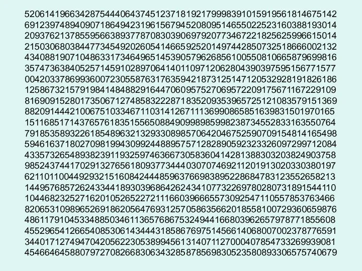 52061419663428754440643745123718192179998391015919561814675142 69123974894090718649423196156794520809514655022523160388193014 20937621378559566389377870830390697920773467221825625996615014 21503068038447734549202605414665925201497442850732518666002132 43408819071048633173464965145390579626856100550810665879699816 35747363840525714591028970641401109712062804390397595156771577 00420337869936007230558763176359421873125147120532928191826186 12586732157919841484882916447060957527069572209175671167229109 81690915280173506712748583222871835209353965725121083579151369 88209144421006751033467110314126711136990865851639831501970165 15116851714376576183515565088490998985998238734552833163550764 79185358932261854896321329330898570642046752590709154814165498