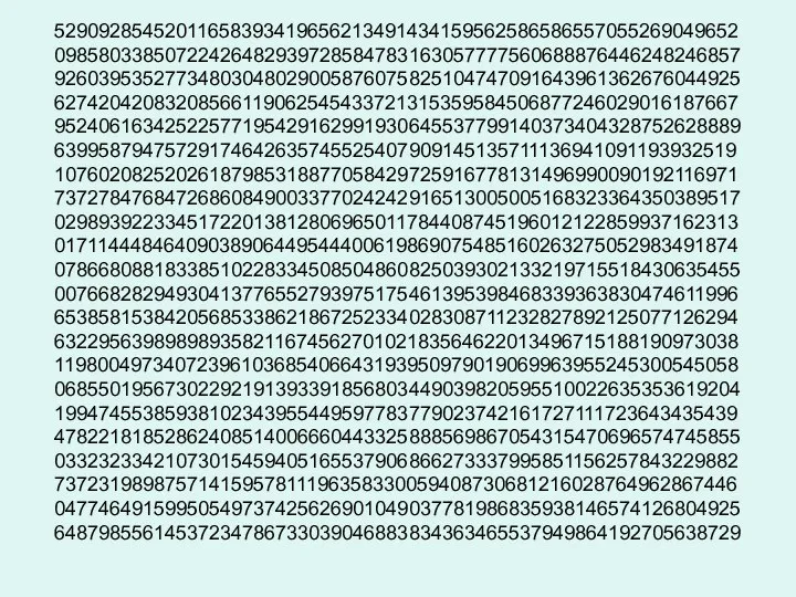 52909285452011658393419656213491434159562586586557055269049652 09858033850722426482939728584783163057777560688876446248246857 92603953527734803048029005876075825104747091643961362676044925 62742042083208566119062545433721315359584506877246029016187667 95240616342522577195429162991930645537799140373404328752628889 63995879475729174642635745525407909145135711136941091193932519 10760208252026187985318877058429725916778131496990090192116971 73727847684726860849003377024242916513005005168323364350389517 02989392233451722013812806965011784408745196012122859937162313 01711444846409038906449544400619869075485160263275052983491874 07866808818338510228334508504860825039302133219715518430635455 00766828294930413776552793975175461395398468339363830474611996