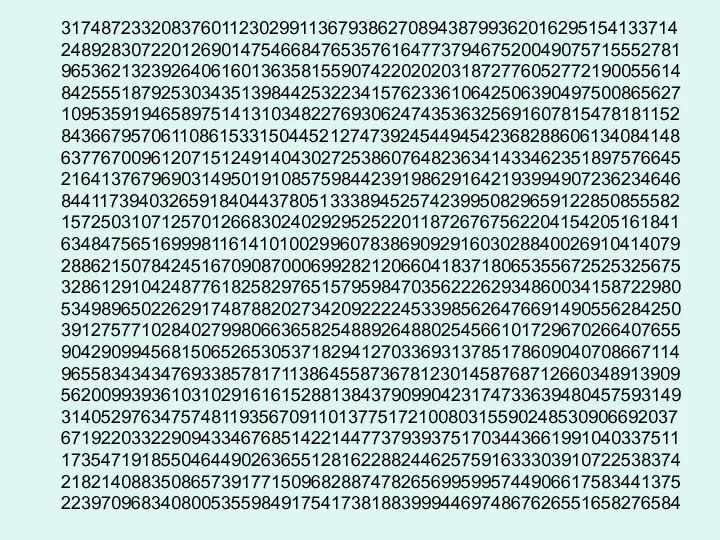 31748723320837601123029911367938627089438799362016295154133714 24892830722012690147546684765357616477379467520049075715552781 96536213239264061601363581559074220202031872776052772190055614 84255518792530343513984425322341576233610642506390497500865627 10953591946589751413103482276930624743536325691607815478181152 84366795706110861533150445212747392454494542368288606134084148 63776700961207151249140430272538607648236341433462351897576645 21641376796903149501910857598442391986291642193994907236234646 84411739403265918404437805133389452574239950829659122850855582 15725031071257012668302402929525220118726767562204154205161841 63484756516999811614101002996078386909291603028840026910414079 28862150784245167090870006992821206604183718065355672525325675