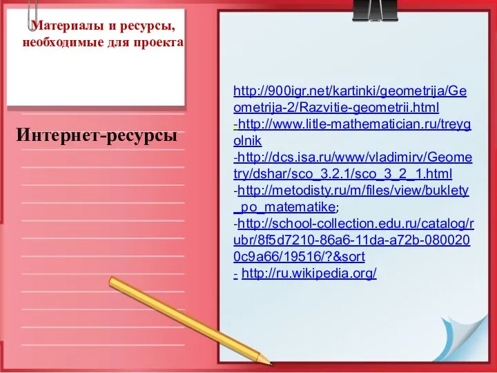 Материалы и ресурсы, необходимые для проекта Интернет-ресурсы . http://900igr.net/kartinki/geometrija/Geometrija-2/Razvitie-geometrii.html -http://www.litle-mathematician.ru/treygolnik -http://dcs.isa.ru/www/vladimirv/Geometry/dshar/sco_3.2.1/sco_3_2_1.html -http://metodisty.ru/m/files/view/buklety_po_matematike; -http://school-collection.edu.ru/catalog/rubr/8f5d7210-86a6-11da-a72b-0800200c9a66/19516/?&sort - http://ru.wikipedia.org/