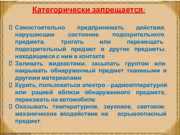 Категорически запрещается: Самостоятельно предпринимать действия, нарушающие состояние подозрительного предмета, трогать или перемещать