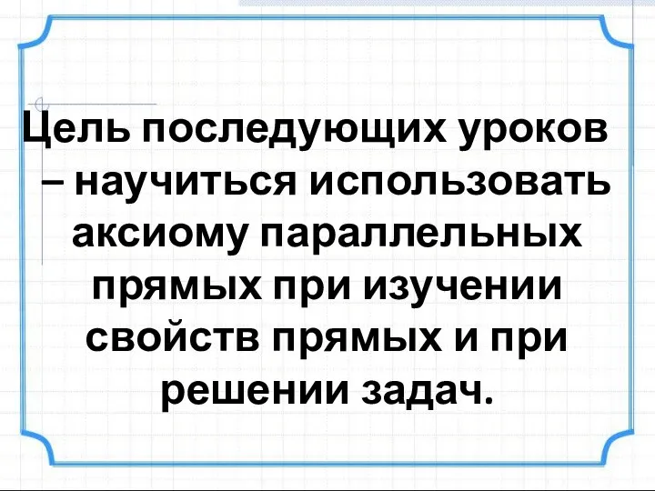 Цель последующих уроков – научиться использовать аксиому параллельных прямых при изучении свойств