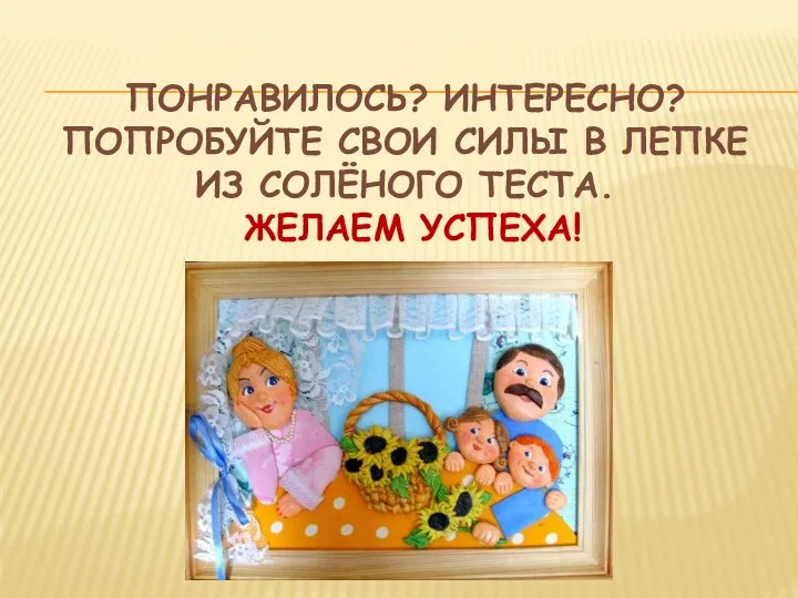 ПОНРАВИЛОСЬ? ИНТЕРЕСНО? ПОПРОБУЙТЕ СВОИ СИЛЫ В ЛЕПКЕ ИЗ СОЛЁНОГО ТЕСТА. ЖЕЛАЕМ УСПЕХА!