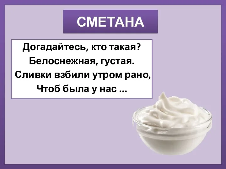 СМЕТАНА Догадайтесь, кто такая? Белоснежная, густая. Сливки взбили утром рано, Чтоб была у нас ...