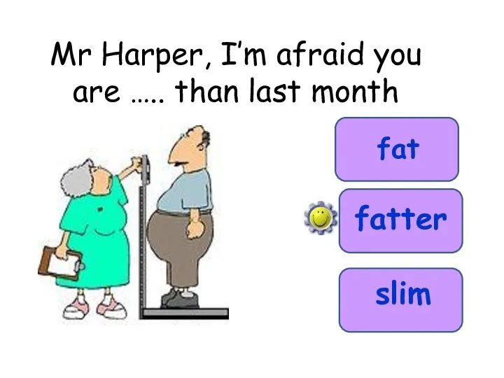 Mr Harper, I’m afraid you are ….. than last month fat fatter slim