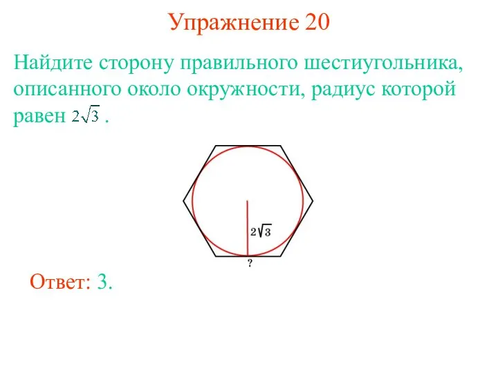 Упражнение 20 Найдите сторону правильного шестиугольника, описанного около окружности, радиус которой равен . Ответ: 3.