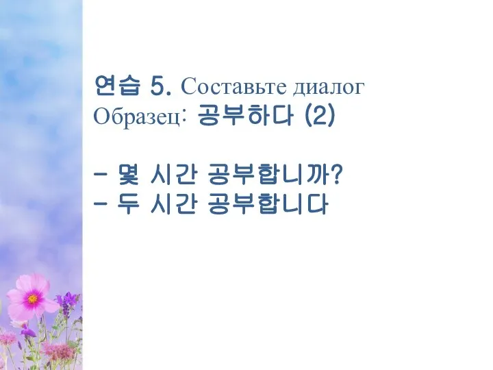 연습 5. Составьте диалог Образец: 공부하다 (2) - 몇 시간 공부합니까? - 두 시간 공부합니다