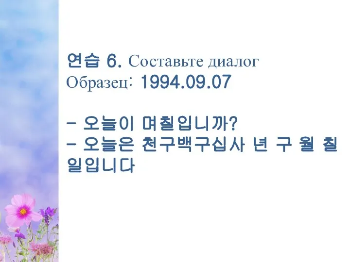 연습 6. Составьте диалог Образец: 1994.09.07 - 오늘이 며칠입니까? - 오늘은 천구백구십사