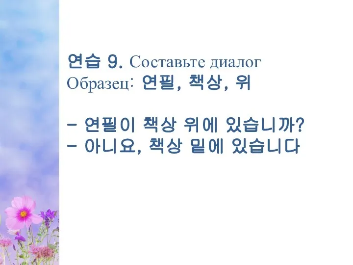 연습 9. Составьте диалог Образец: 연필, 책상, 위 - 연필이 책상 위에