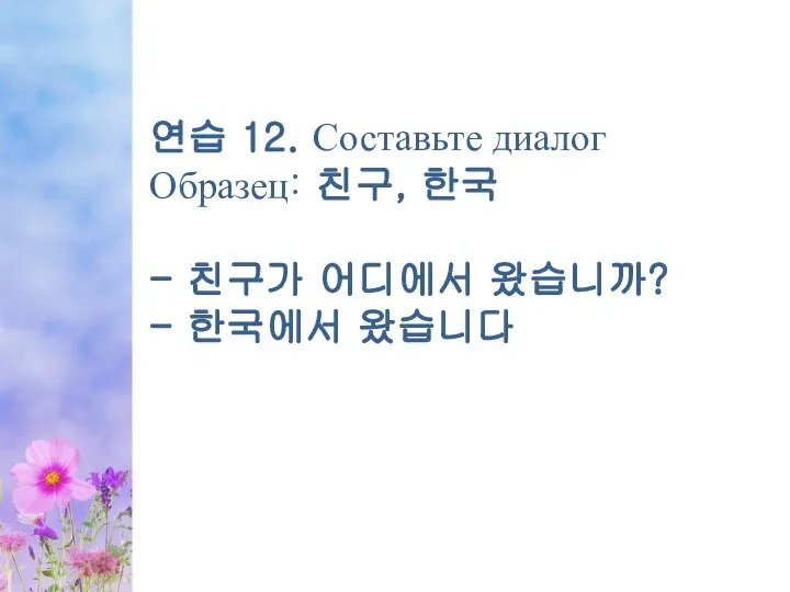 연습 12. Составьте диалог Образец: 친구, 한국 - 친구가 어디에서 왔습니까? - 한국에서 왔습니다