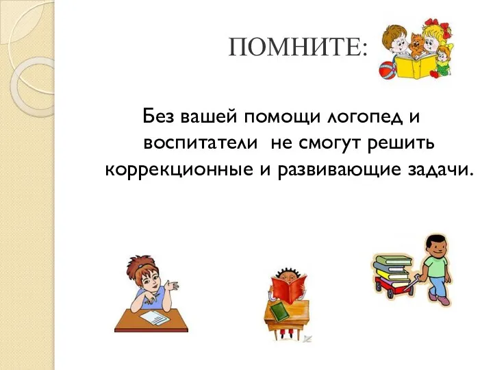 ПОМНИТЕ: Без вашей помощи логопед и воспитатели не смогут решить коррекционные и развивающие задачи.