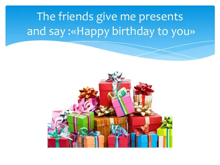 The friends give me presents and say :«Happy birthday to you»