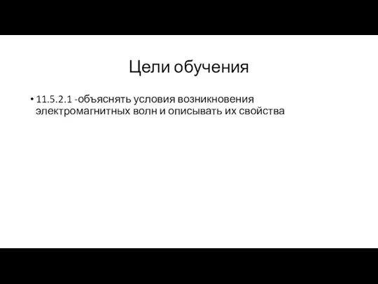 Цели обучения 11.5.2.1 -объяснять условия возникновения электромагнитных волн и описывать их свойства