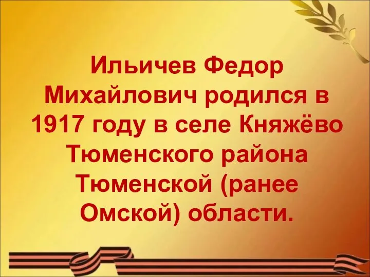 Ильичев Федор Михайлович родился в 1917 году в селе Княжёво Тюменского района Тюменской (ранее Омской) области.