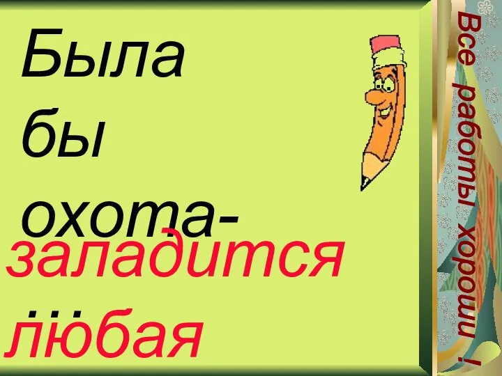 Была бы охота-… заладится любая работа Все работы хороши !