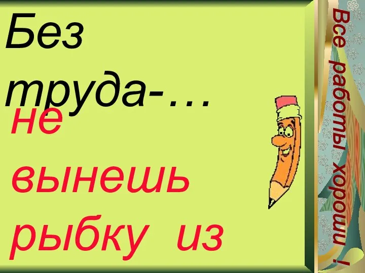 Без труда-… не вынешь рыбку из пруда Все работы хороши !