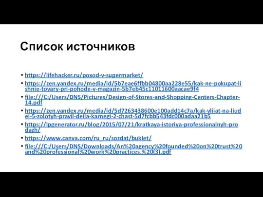 Список источников https://lifehacker.ru/poxod-v-supermarket/ https://zen.yandex.ru/media/id/5b7eae6ffbb04800aa228e55/kak-ne-pokupat-lishnie-tovary-pri-pohode-v-magazin-5b7eb45c11011600aacae9f4 file:///C:/Users/DNS/Pictures/Design-of-Stores-and-Shopping-Centers-Chapter-14.pdf https://zen.yandex.ru/media/id/5d7263438600e100add14c7a/kak-vliiat-na-liudei-5-zolotyh-pravil-deila-karnegi-2-chast-5d7fcbb543fdc000adaa21b5 https://lpgenerator.ru/blog/2015/07/21/kratkaya-istoriya-professionalnyh-prodazh/ https://www.canva.com/ru_ru/sozdat/buklet/ file:///C:/Users/DNS/Downloads/An%20agency%20founded%20on%20trust%20and%20professional%20work%20practices.%20(3).pdf