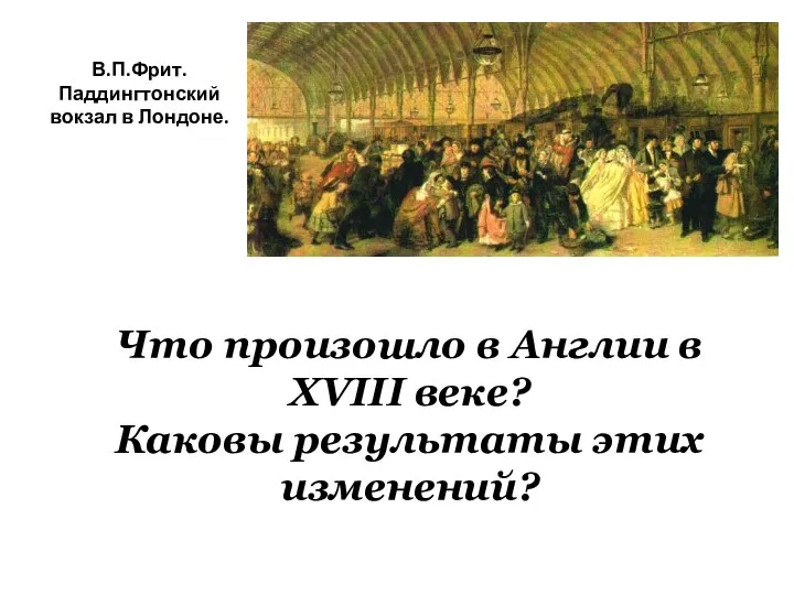 В.П.Фрит. Паддингтонский вокзал в Лондоне. Что произошло в Англии в XVIII веке? Каковы результаты этих изменений?