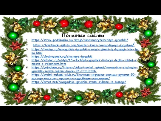 Полезные ссылки https://stroy-podskazka.ru/dizajn/aksessuary/elochnye-igrushki/ https://handmade-milota.com/master-klass-novogodnyaya-igrushka/ https://homius.ru/novogodnie-igrushki-svoimi-rukami-iz-bumagi-i-ne-tolko.html https://dlyahozyaek.ru/elochnye-igrushki https://letidor.ru/otdyh/15-elochnyh-igrushek-kotorye-legko-sdelat-vmeste-s-rebenkom.htm https://uytvdome.ru/interer/dekor/svoimi_rukami/novogodnie-elochnyie-igrushki-svoimi-rukami-bolee-25-foto.html/ https://svoimi-rukami-club.ru/ёлочные-игрушки-своими-руками-50-мастер-классов-с-фото-и-подробным-описанием/ https://krrot.net/novogodnie-igrushki-svoimi-rukami-iz-bumagi/