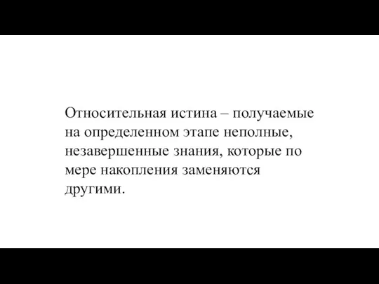 Относительная истина – получаемые на определенном этапе неполные, незавершенные знания, которые по мере накопления заменяются другими.