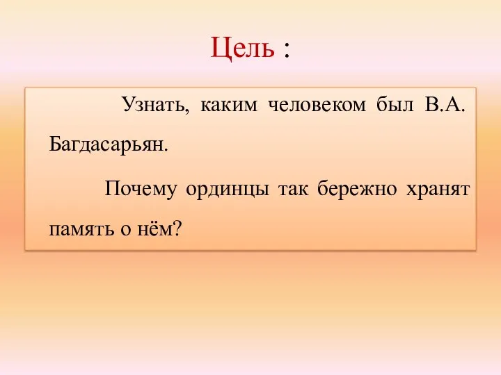 Цель : Узнать, каким человеком был В.А.Багдасарьян. Почему ординцы так бережно хранят память о нём?