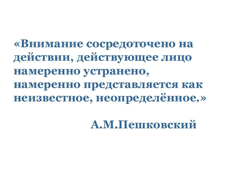 «Внимание сосредоточено на действии, действующее лицо намеренно устранено, намеренно представляется как неизвестное, неопределённое.» А.М.Пешковский