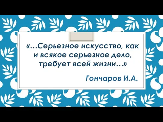 «…Серьезное искусство, как и всякое серьезное дело, требует всей жизни…» Гончаров И.А.