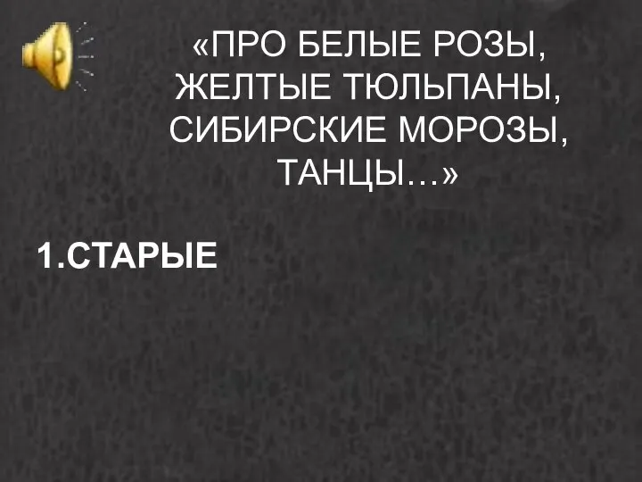 «ПРО БЕЛЫЕ РОЗЫ, ЖЕЛТЫЕ ТЮЛЬПАНЫ, СИБИРСКИЕ МОРОЗЫ, ТАНЦЫ…» 1.СТАРЫЕ