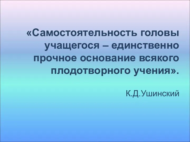 «Самостоятельность головы учащегося – единственно прочное основание всякого плодотворного учения». К.Д.Ушинский