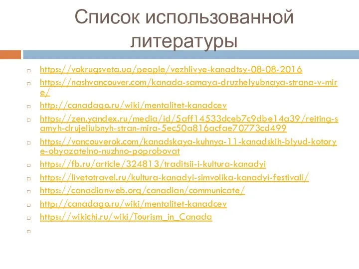 Список использованной литературы https://vokrugsveta.ua/people/vezhlivye-kanadtsy-08-08-2016 https://nashvancouver.com/kanada-samaya-druzhelyubnaya-strana-v-mire/ http://canadago.ru/wiki/mentalitet-kanadcev https://zen.yandex.ru/media/id/5aff14533dceb7c9dbe14a39/reiting-samyh-drujeliubnyh-stran-mira-5ec50a816acfae70773cd499 https://vancouverok.com/kanadskaya-kuhnya-11-kanadskih-blyud-kotorye-obyazatelno-nuzhno-poprobovat https://fb.ru/article/324813/traditsii-i-kultura-kanadyi https://livetotravel.ru/kultura-kanadyi-simvolika-kanadyi-festivali/ https://canadianweb.org/canadian/communicate/ http://canadago.ru/wiki/mentalitet-kanadcev https://wikichi.ru/wiki/Tourism_in_Canada