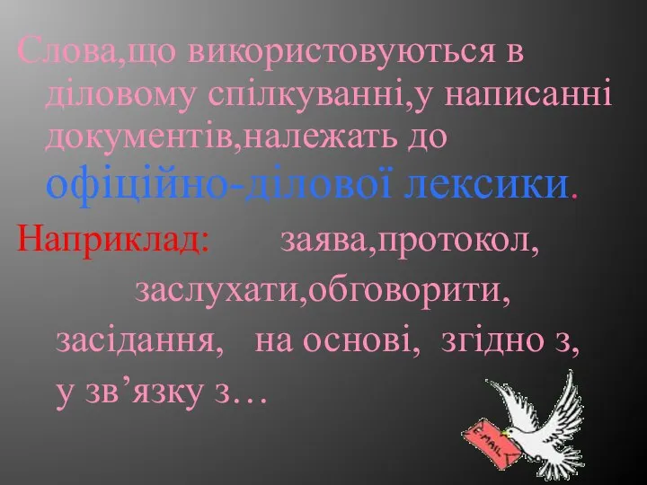 Слова,що використовуються в діловому спілкуванні,у написанні документів,належать до офіційно-ділової лексики. Наприклад: заява,протокол,