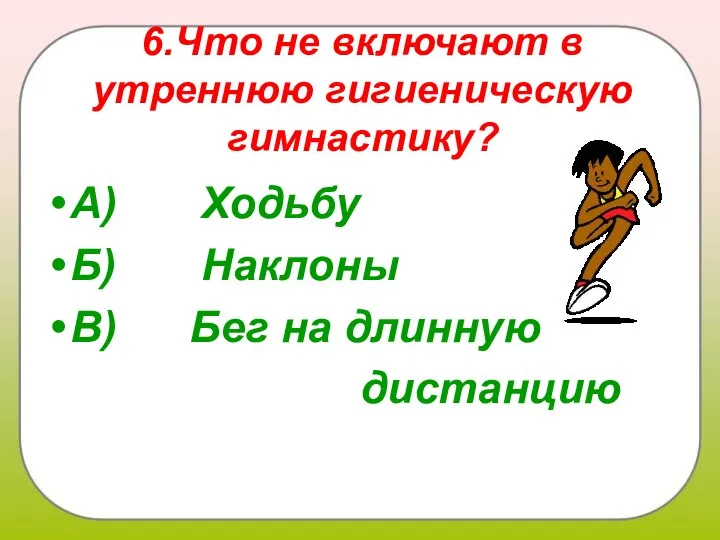 6.Что не включают в утреннюю гигиеническую гимнастику? А) Ходьбу Б) Наклоны В) Бег на длинную дистанцию