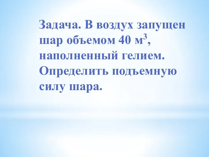 Задача. В воздух запущен шар объемом 40 м3, наполненный гелием. Определить подъемную силу шара.