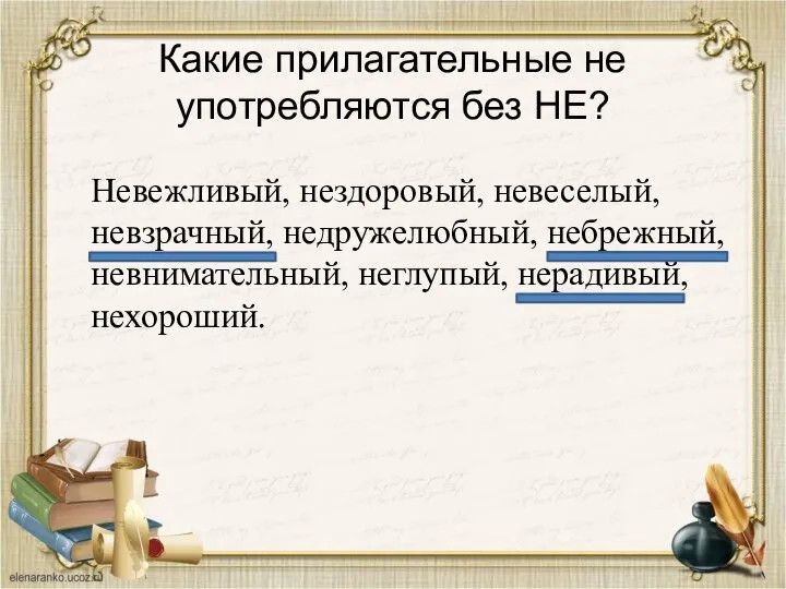 Какие прилагательные не употребляются без НЕ? Невежливый, нездоровый, невеселый, невзрачный, недружелюбный, небрежный, невнимательный, неглупый, нерадивый, нехороший.