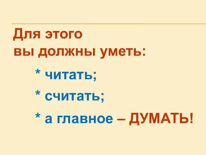 Для этого вы должны уметь: * читать; * считать; * а главное – ДУМАТЬ!