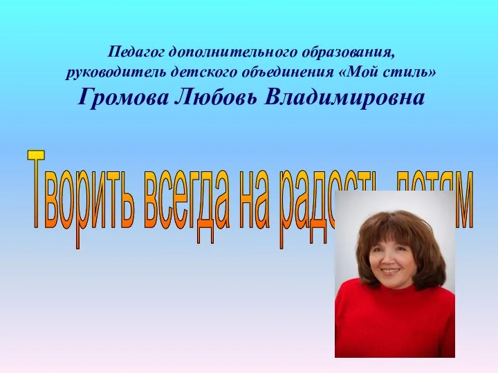 Педагог дополнительного образования, руководитель детского объединения «Мой стиль» Громова Любовь Владимировна Творить всегда на радость детям