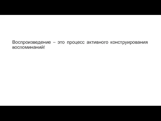 Воспроизведение – это процесс активного конструирования воспоминаний!