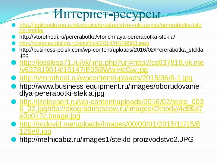 Интернет-ресурсы http://legkopolezno.ru/ekologiya/prostranstvo-vokrug-nas/pererabotka-bitogo-stekla/ http://vtorothodi.ru/pererabotka/vtorichnaya-pererabotka-stekla/ http://greenevolution.ru/enc/files/2014/04/59563.jpeg http://business-poisk.com/wp-content/uploads/2016/02/Pererabotka_stekla.jpg http://lossless71.ru/vk/img.php?url=http://cs637819.vk.me/v637819014/15147/E0S9WwiHcGw.jpg http://vtorothodi.ru/wpcontent/uploads/2015/06/8-1.jpg http://www.business-equipment.ru/images/oborudovanie-dlya-pererabotki-stekla.jpg http://izolexpert.ru/wp-content/uploads/2016/02/teplo_0036_02.jpghttp://ekogradmoscow.ru/images/Othody/4db9a7e3c017c.image.jpg http://rodovid.me/uploads/images/00/00/01/2015/11/15/8126e9.jpg http://melnicabiz.ru/images1/steklo-proizvodstvo2.JPG