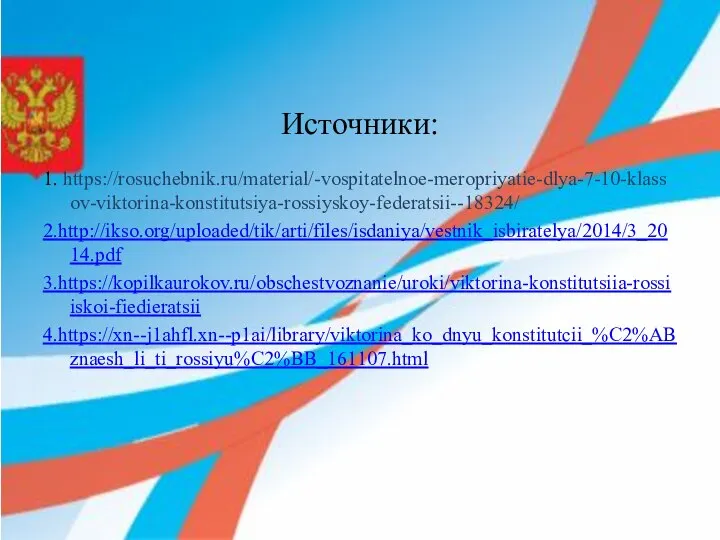 Источники: 1. https://rosuchebnik.ru/material/-vospitatelnoe-meropriyatie-dlya-7-10-klassov-viktorina-konstitutsiya-rossiyskoy-federatsii--18324/ 2.http://ikso.org/uploaded/tik/arti/files/isdaniya/vestnik_isbiratelya/2014/3_2014.pdf 3.https://kopilkaurokov.ru/obschestvoznanie/uroki/viktorina-konstitutsiia-rossiiskoi-fiedieratsii 4.https://xn--j1ahfl.xn--p1ai/library/viktorina_ko_dnyu_konstitutcii_%C2%ABznaesh_li_ti_rossiyu%C2%BB_161107.html