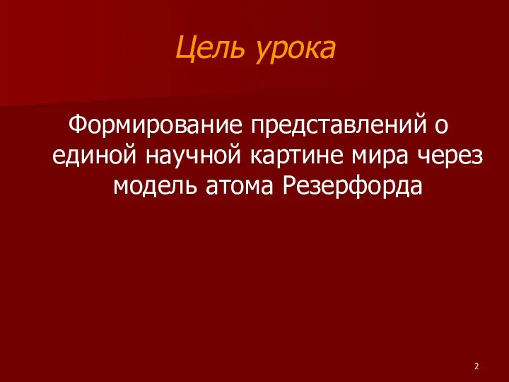 Цель урока Формирование представлений о единой научной картине мира через модель атома Резерфорда