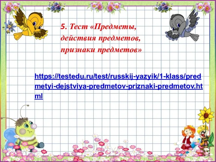 5. Тест «Предметы, действия предметов, признаки предметов» https://testedu.ru/test/russkij-yazyik/1-klass/predmetyi-dejstviya-predmetov-priznaki-predmetov.html