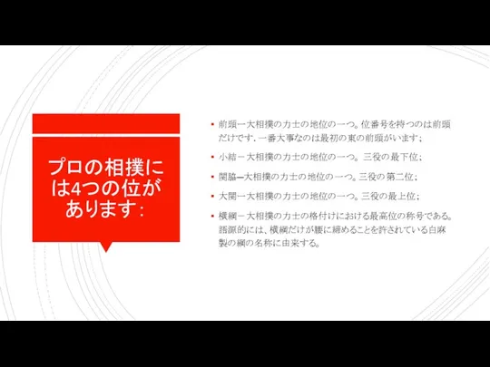 プロの相撲には4つの位があります： 前頭ー大相撲の力士の地位の一つ。位番号を持つのは前頭だけです. 一番大事なのは最初の東の前頭がいます； 小結－大相撲の力士の地位の一つ。 三役の最下位； 関脇―大相撲の力士の地位の一つ。三役の第二位； 大関ー大相撲の力士の地位の一つ。三役の最上位； 横綱－大相撲の力士の格付けにおける最高位の称号である。語源的には、横綱だけが腰に締めることを許されている白麻製の綱の名称に由来する。