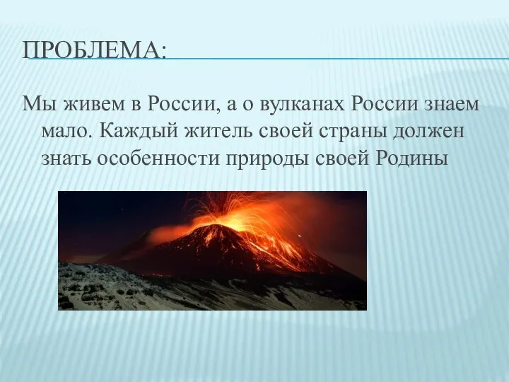 ПРОБЛЕМА: Мы живем в России, а о вулканах России знаем мало. Каждый