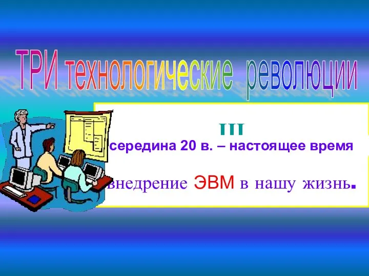 ТРИ технологические революции III внедрение ЭВМ в нашу жизнь. середина 20 в. – настоящее время