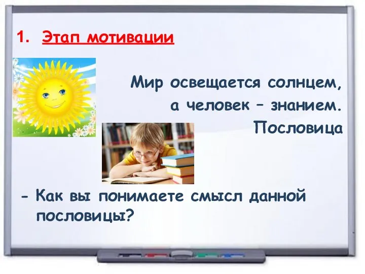 Этап мотивации Мир освещается солнцем, а человек – знанием. Пословица Как вы понимаете смысл данной пословицы?