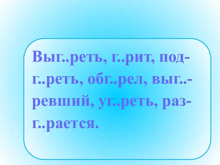 Выг..реть, г..рит, под- г..реть, обг..рел, выг..- ревший, уг..реть, раз- г..рается.